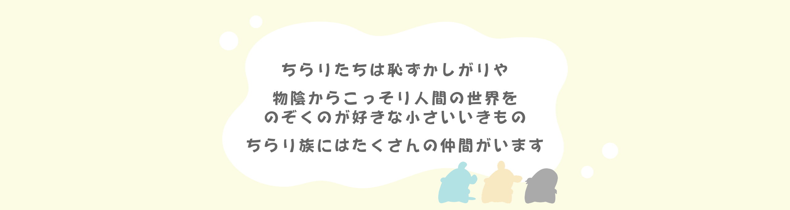 ちらりたちは恥ずかしがりや　物陰からこっそり人間の世界をのぞくのが好きな小さいいきもの　ちらり族にはたくさんの仲間がいます